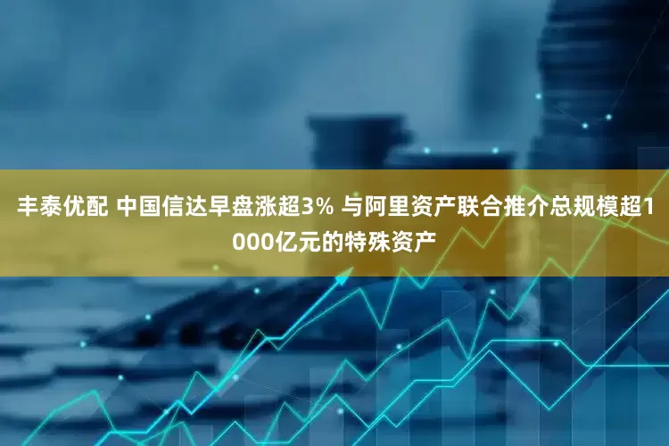 丰泰优配 中国信达早盘涨超3% 与阿里资产联合推介总规模超1000亿元的特殊资产