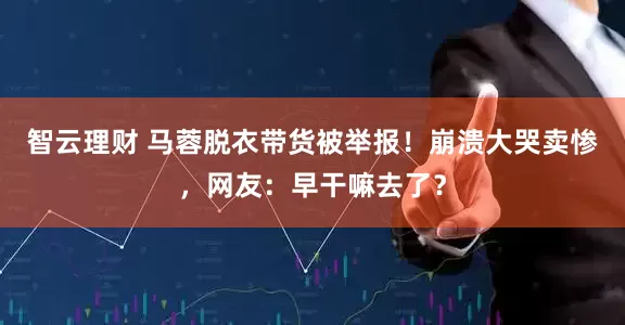 智云理财 马蓉脱衣带货被举报！崩溃大哭卖惨，网友：早干嘛去了？