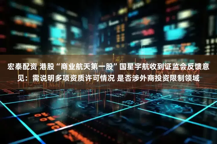 宏泰配资 港股“商业航天第一股”国星宇航收到证监会反馈意见：需说明多项资质许可情况 是否涉外商投资限制领域