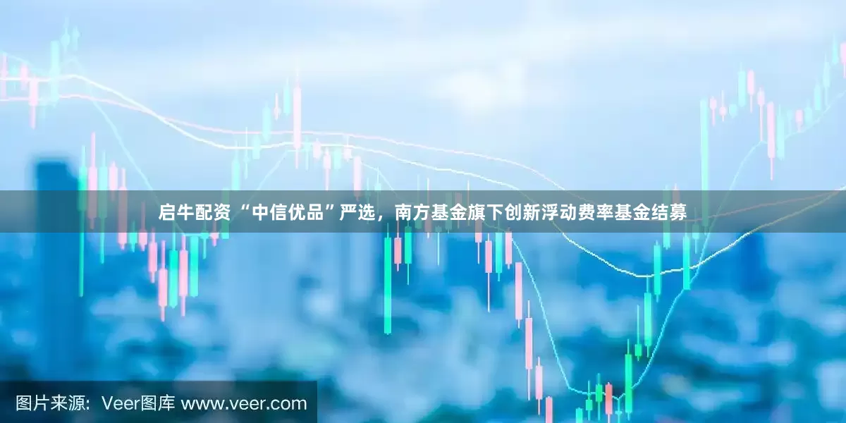 启牛配资 “中信优品”严选，南方基金旗下创新浮动费率基金结募