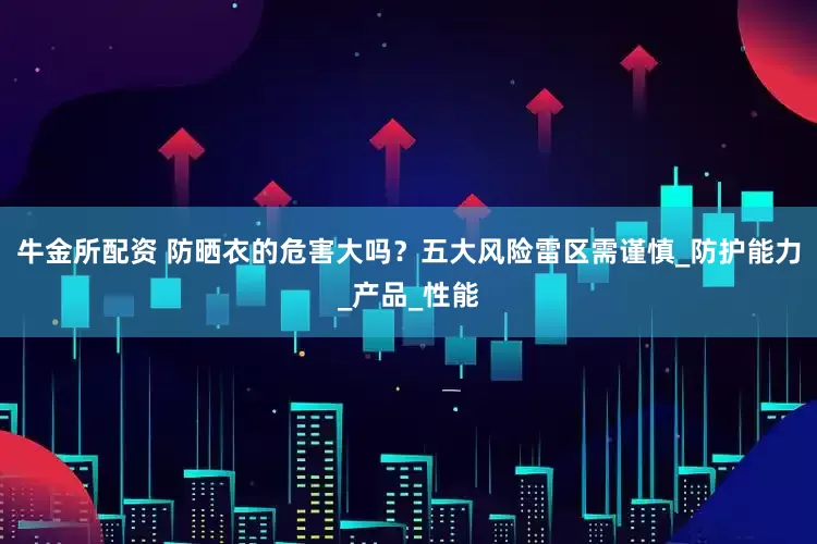 牛金所配资 防晒衣的危害大吗？五大风险雷区需谨慎_防护能力_产品_性能