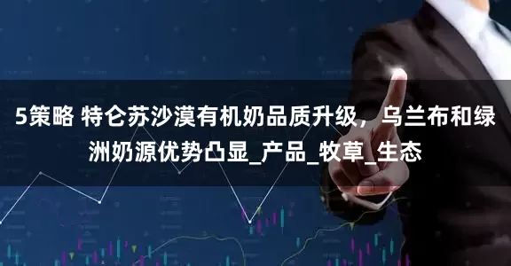 5策略 特仑苏沙漠有机奶品质升级，乌兰布和绿洲奶源优势凸显_产品_牧草_生态