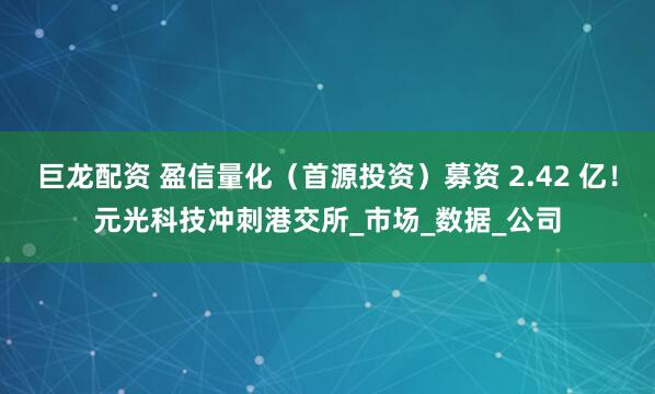 巨龙配资 盈信量化（首源投资）募资 2.42 亿！元光科技冲刺港交所_市场_数据_公司