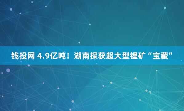 钱投网 4.9亿吨！湖南探获超大型锂矿“宝藏”