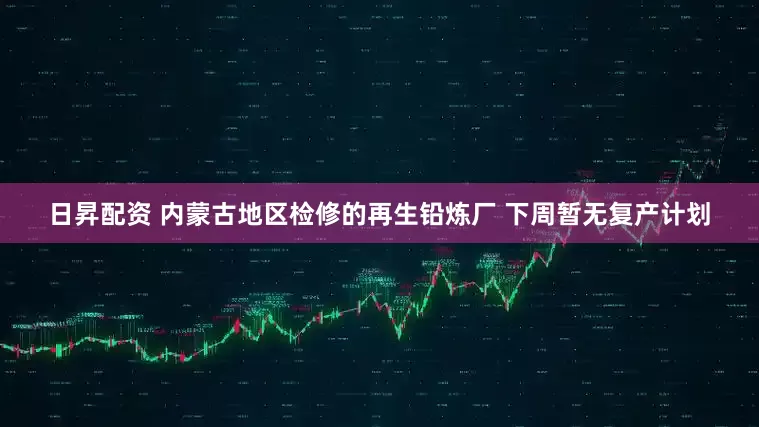 日昇配资 内蒙古地区检修的再生铅炼厂 下周暂无复产计划