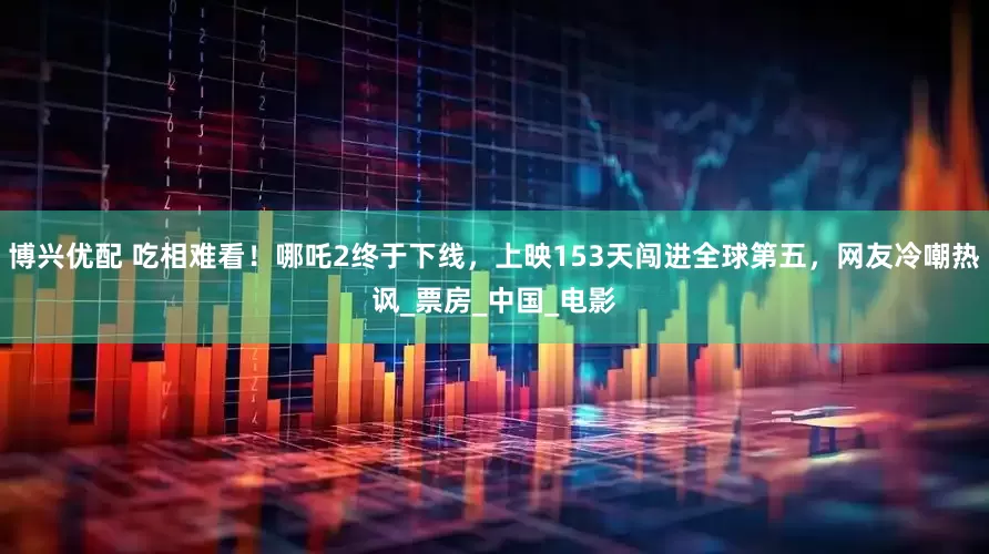 博兴优配 吃相难看！哪吒2终于下线，上映153天闯进全球第五，网友冷嘲热讽_票房_中国_电影