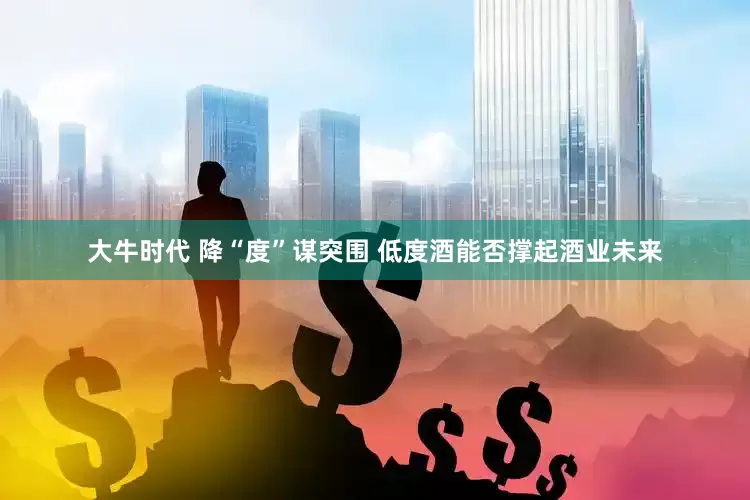 大牛时代 降“度”谋突围 低度酒能否撑起酒业未来