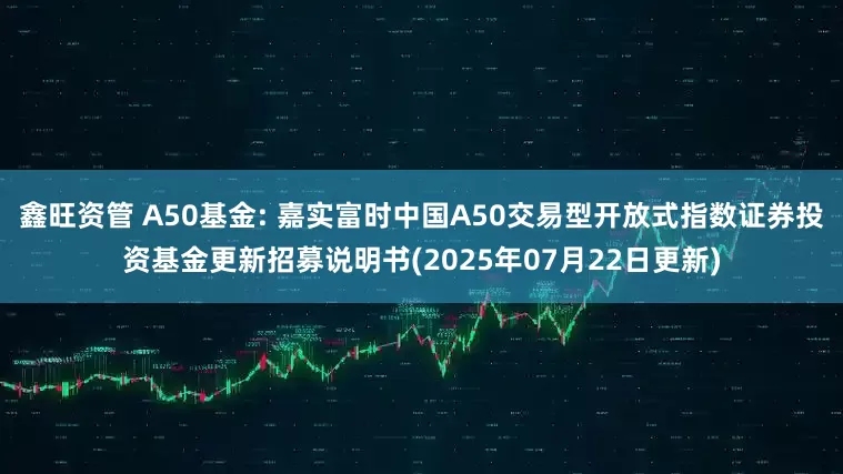 鑫旺资管 A50基金: 嘉实富时中国A50交易型开放式指数证券投资基金更新招募说明书(2025年07月22日更新)