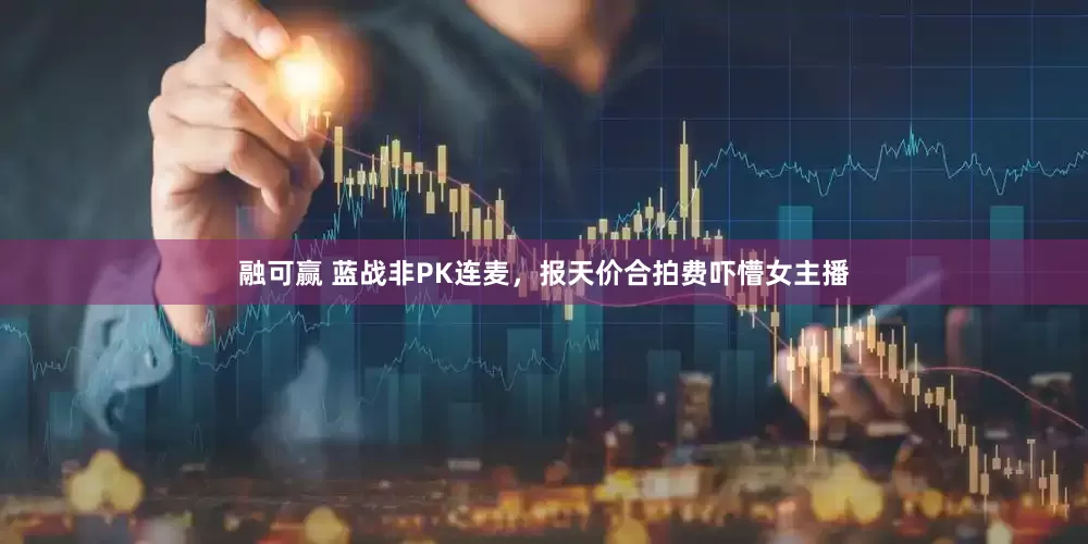 融可赢 蓝战非PK连麦，报天价合拍费吓懵女主播