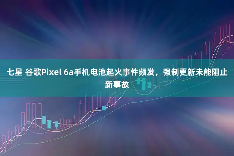 七星 谷歌Pixel 6a手机电池起火事件频发，强制更新未能阻止新事故
