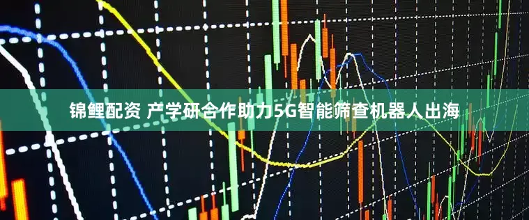 锦鲤配资 产学研合作助力5G智能筛查机器人出海