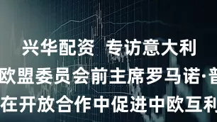兴华配资  专访意大利前总理、欧盟委员会前主席罗马诺·普罗迪—— 在开放合作中促进中欧互利共赢（环球热点） _大皖新闻 | 安徽网