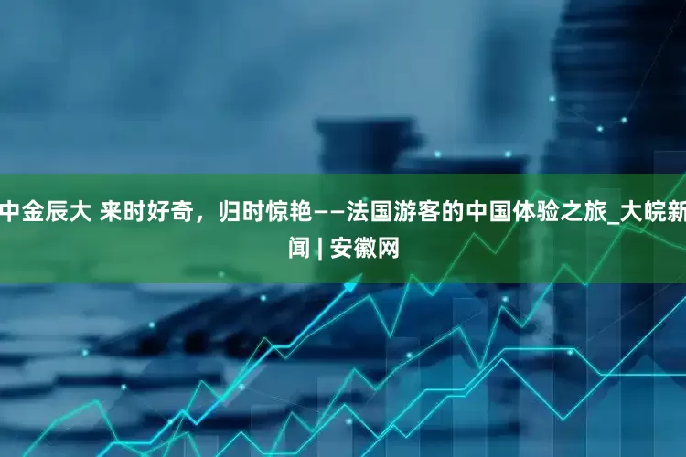 中金辰大 来时好奇，归时惊艳——法国游客的中国体验之旅_大皖新闻 | 安徽网