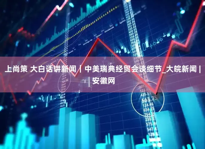 上尚策 大白话讲新闻｜中美瑞典经贸会谈细节_大皖新闻 | 安徽网