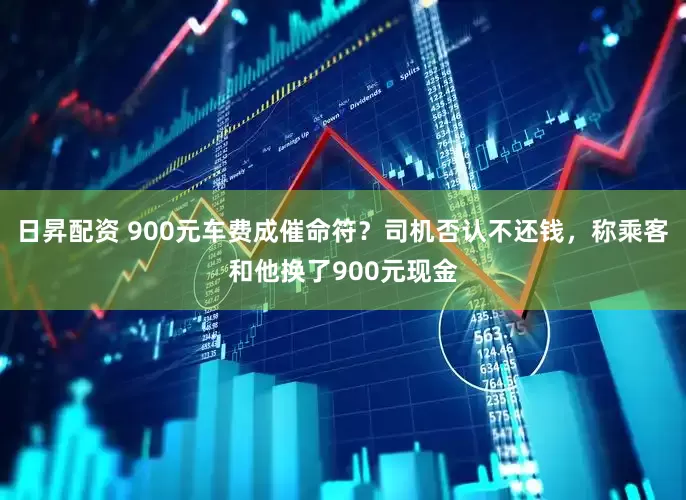 日昇配资 900元车费成催命符？司机否认不还钱，称乘客和他换了900元现金