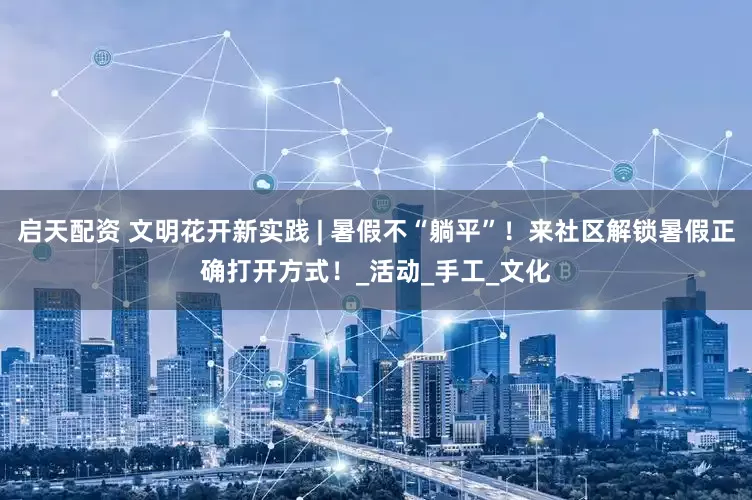 启天配资 文明花开新实践 | 暑假不“躺平”！来社区解锁暑假正确打开方式！_活动_手工_文化