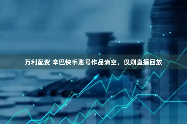 万利配资 辛巴快手账号作品清空，仅剩直播回放