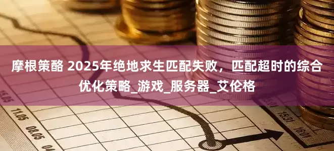 摩根策酪 2025年绝地求生匹配失败，匹配超时的综合优化策略_游戏_服务器_艾伦格