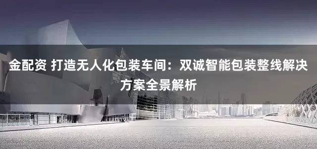 金配资 打造无人化包装车间：双诚智能包装整线解决方案全景解析
