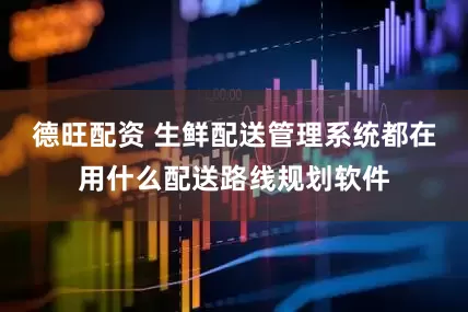 德旺配资 生鲜配送管理系统都在用什么配送路线规划软件
