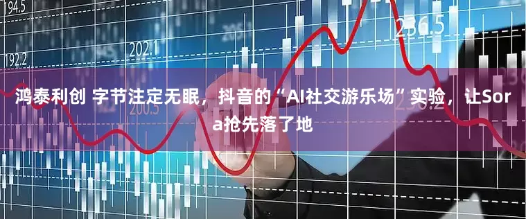 鸿泰利创 字节注定无眠，抖音的“AI社交游乐场”实验，让Sora抢先落了地