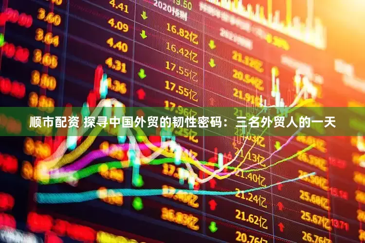 顺市配资 探寻中国外贸的韧性密码：三名外贸人的一天