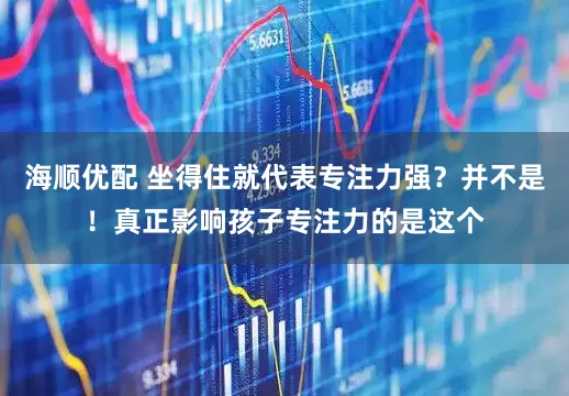 海顺优配 坐得住就代表专注力强?并不是!真正影响孩子专注力的是这个