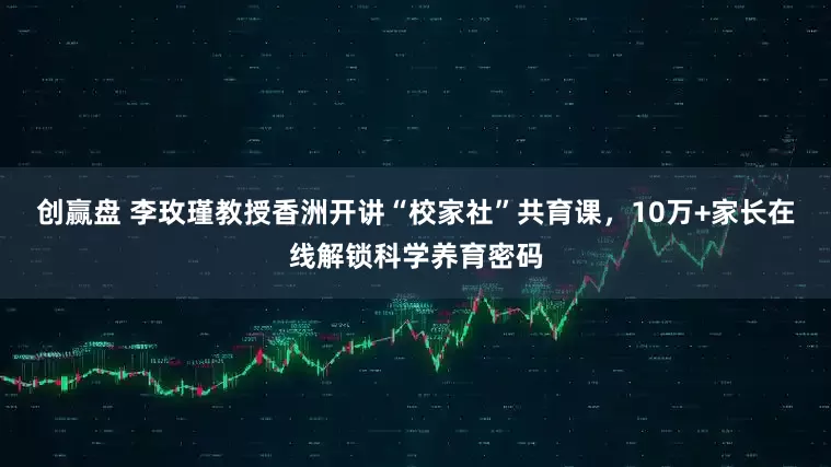 创赢盘 李玫瑾教授香洲开讲“校家社”共育课,10万+家长在线解锁科学养育密码