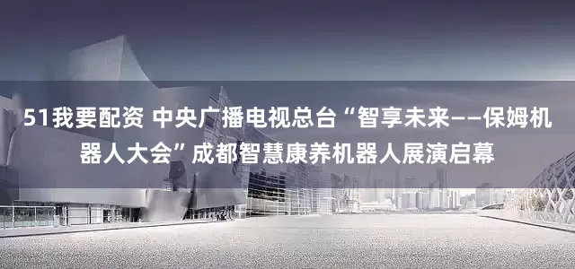 51我要配资 中央广播电视总台“智享未来——保姆机器人大会”成都智慧康养机器人展演启幕