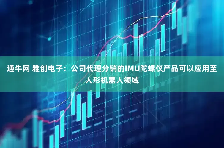 通牛网 雅创电子：公司代理分销的IMU陀螺仪产品可以应用至人形机器人领域