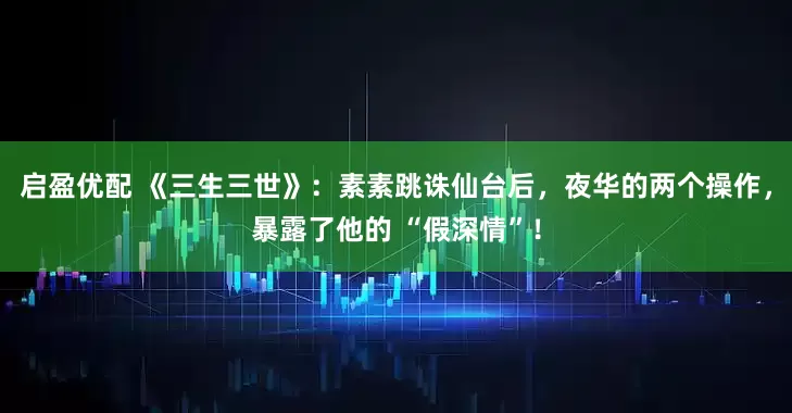 启盈优配 《三生三世》：素素跳诛仙台后，夜华的两个操作，暴露了他的 “假深情”！