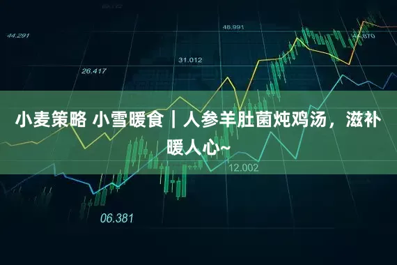 小麦策略 小雪暖食｜人参羊肚菌炖鸡汤，滋补暖人心~