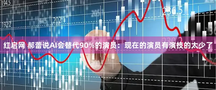 红启网 郝蕾说AI会替代90%的演员：现在的演员有演技的太少了