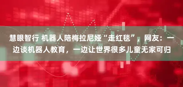 慧眼智行 机器人陪梅拉尼娅“走红毯”,网友:一边谈机器人教育,一边让世界很多儿童无家可归