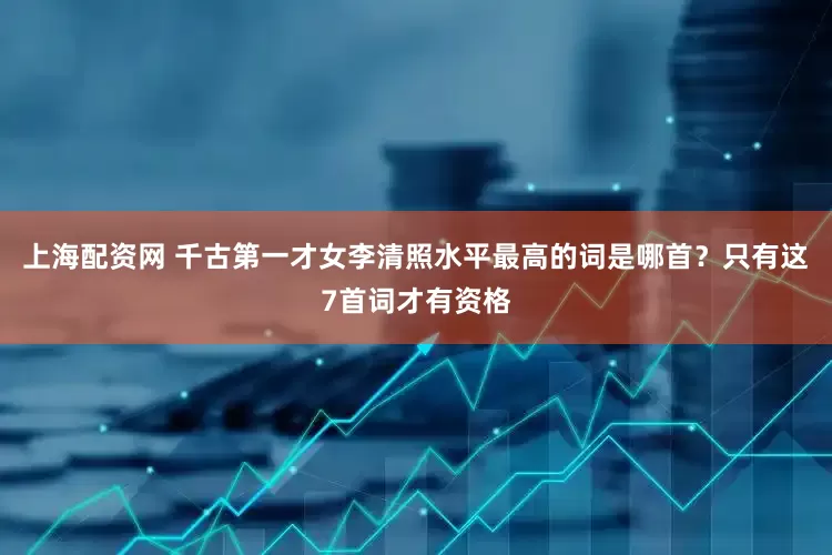 上海配资网 千古第一才女李清照水平最高的词是哪首？只有这7首词才有资格