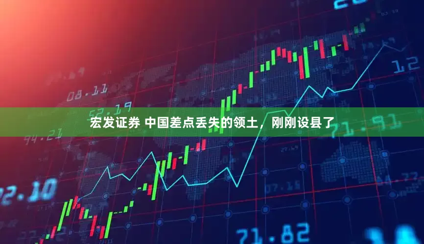 宏发证券 中国差点丢失的领土,刚刚设县了