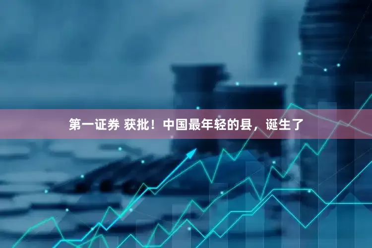 第一证券 获批！中国最年轻的县，诞生了