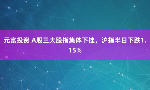 元富投资 A股三大股指集体下挫，沪指半日下跌1.15%