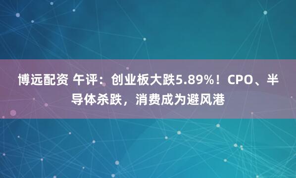 博远配资 午评：创业板大跌5.89%！CPO、半导体杀跌，消费成为避风港